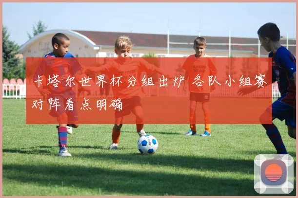 卡塔尔世界杯分组出炉 各队小组赛对阵看点明确