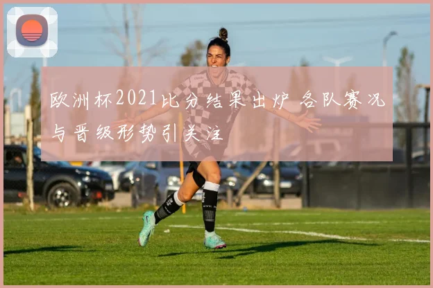 欧洲杯2021比分结果出炉 各队赛况与晋级形势引关注